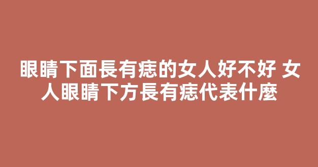 眼睛下面長有痣的女人好不好 女人眼睛下方長有痣代表什麼